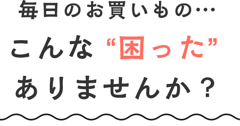 毎日のお買いもの… こんな“困った”ありませんか？