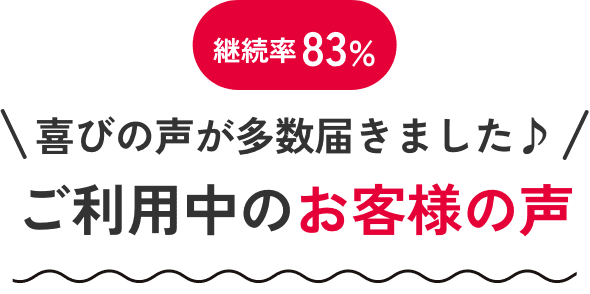 継続率83% 喜びの声が多数届きました♪ ご利用中のお客さまの声